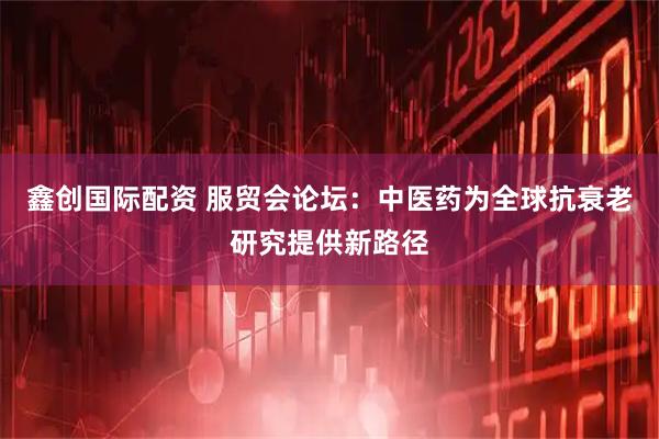 鑫创国际配资 服贸会论坛：中医药为全球抗衰老研究提供新路径