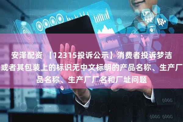 安泽配资 【12315投诉公示】消费者投诉梦洁股份销售的产品或者其包装上的标识无中文标明的产品名称、生产厂厂名和厂址问题
