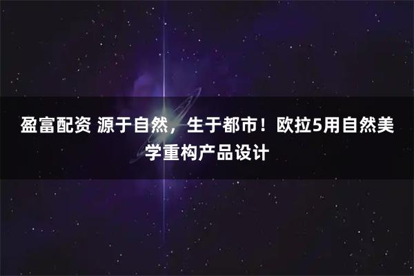 盈富配资 源于自然，生于都市！欧拉5用自然美学重构产品设计