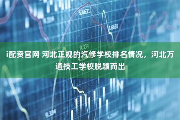 i配资官网 河北正规的汽修学校排名情况，河北万通技工学校脱颖而出