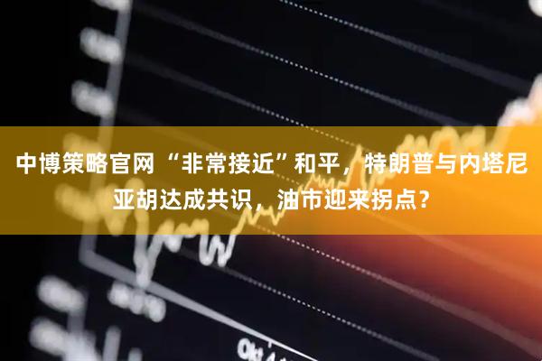 中博策略官网 “非常接近”和平，特朗普与内塔尼亚胡达成共识，油市迎来拐点？