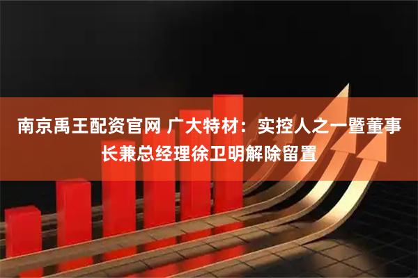 南京禹王配资官网 广大特材：实控人之一暨董事长兼总经理徐卫明解除留置