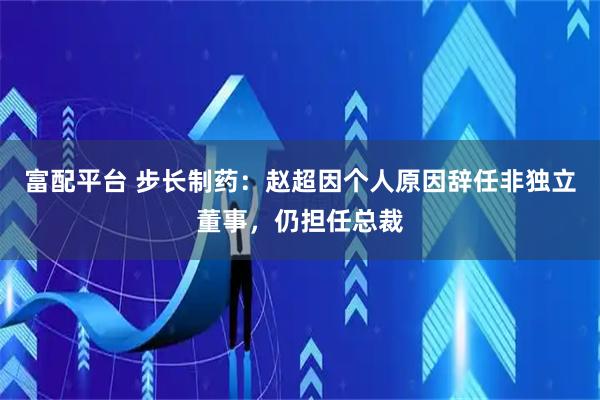 富配平台 步长制药：赵超因个人原因辞任非独立董事，仍担任总裁