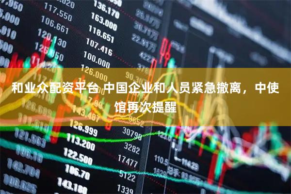 和业众配资平台 中国企业和人员紧急撤离，中使馆再次提醒