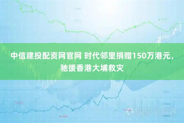 中信建投配资网官网 时代邻里捐赠150万港元，驰援香港大埔救灾