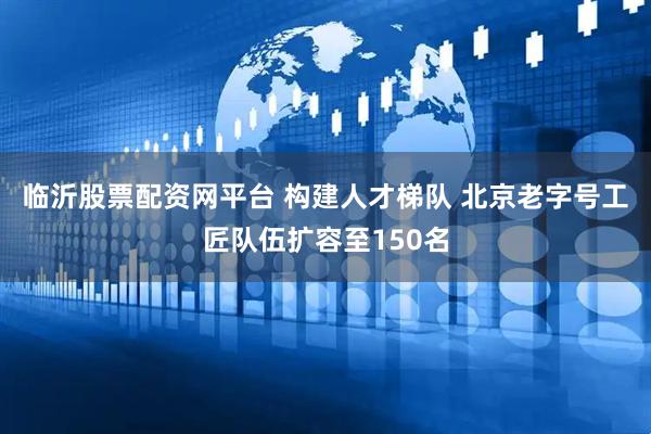 临沂股票配资网平台 构建人才梯队 北京老字号工匠队伍扩容至150名