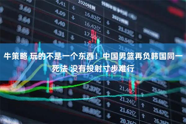 牛策略 玩的不是一个东西！中国男篮再负韩国同一死法 没有投射寸步难行