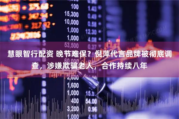 慧眼智行配资 晚节难保？倪萍代言品牌被彻底调查，涉嫌欺骗老人，合作持续八年