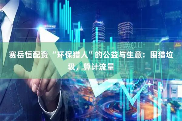 赛岳恒配资 “环保猎人”的公益与生意：围猎垃圾，算计流量