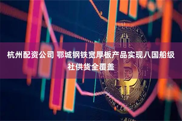 杭州配资公司 鄂城钢铁宽厚板产品实现八国船级社供货全覆盖