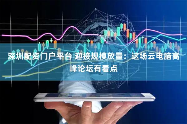 深圳配资门户平台 迎接规模放量：这场云电脑高峰论坛有看点