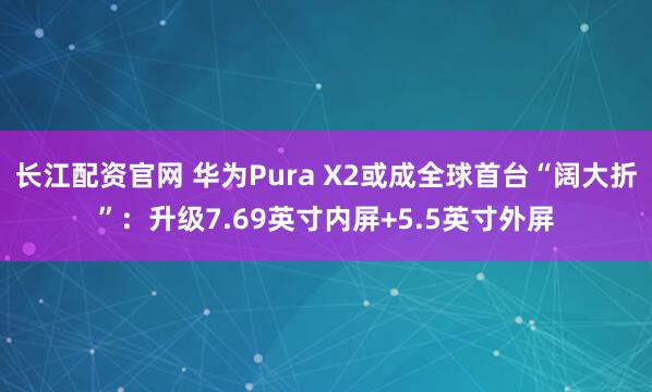 长江配资官网 华为Pura X2或成全球首台“阔大折”：升级7.69英寸内屏+5.5英寸外屏
